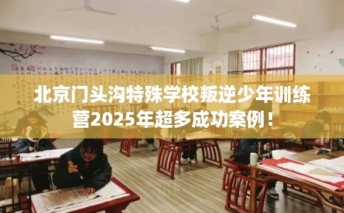 北京门头沟特殊学校叛逆少年训练营2025年超多成功案例！