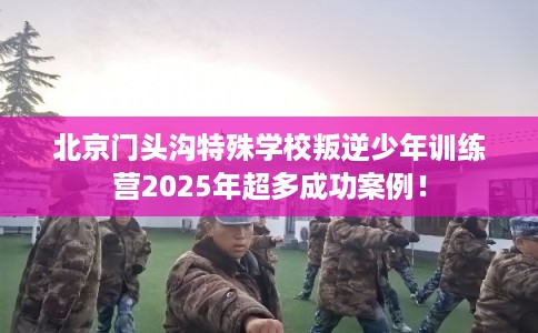 北京门头沟特殊学校叛逆少年训练营2025年超多成功案例！