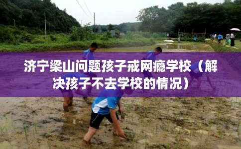济宁梁山问题孩子戒网瘾学校（解决孩子不去学校的情况）