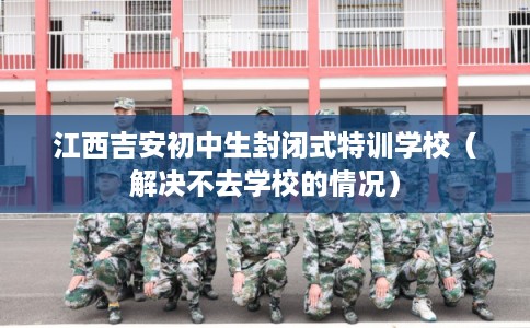江西吉安初中生封闭式特训学校（解决不去学校的情况）