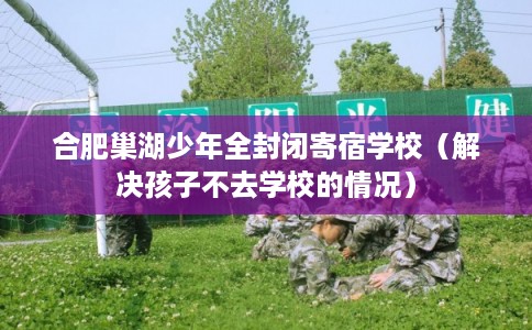合肥巢湖少年全封闭寄宿学校（解决孩子不去学校的情况）