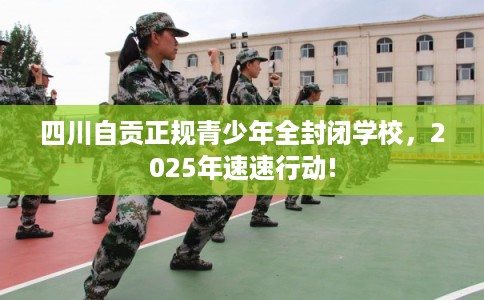 四川自贡正规青少年全封闭学校，2025年速速行动!