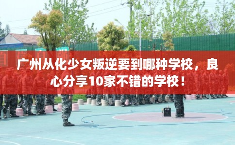 广州从化少女叛逆要到哪种学校，良心分享10家不错的学校！
