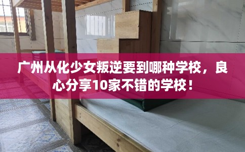 广州从化少女叛逆要到哪种学校，良心分享10家不错的学校！