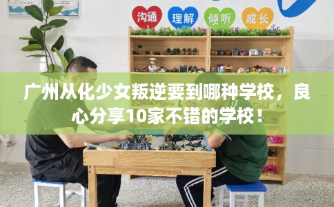广州从化少女叛逆要到哪种学校，良心分享10家不错的学校！
