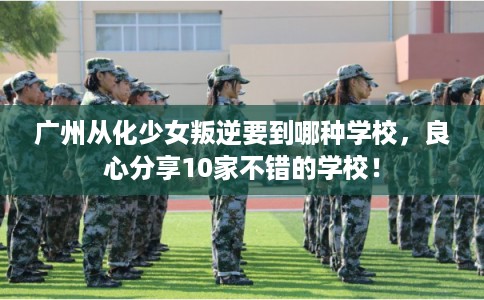 广州从化少女叛逆要到哪种学校，良心分享10家不错的学校！