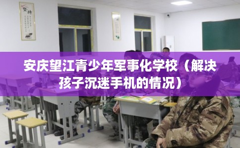 安庆望江青少年军事化学校(解决孩子沉迷手机的情况) 安庆望江青少年军事化学校(解决孩子沉迷手机的情况)