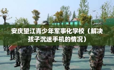 安庆望江青少年军事化学校(解决孩子沉迷手机的情况) 安庆望江青少年军事化学校(解决孩子沉迷手机的情况)