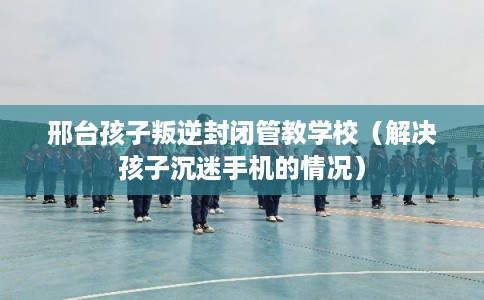 邢台孩子叛逆封闭管教学校（解决孩子沉迷手机的情况）