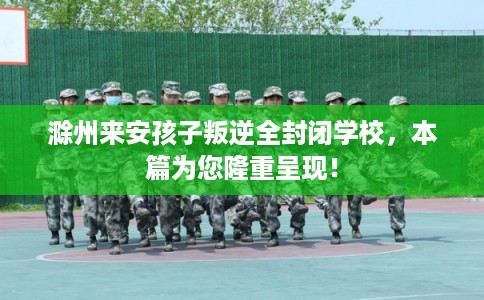 滁州来安孩子叛逆全封闭学校，本篇为您隆重呈现！