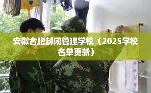 安徽合肥封闭管理学校（2025学校名单更新）