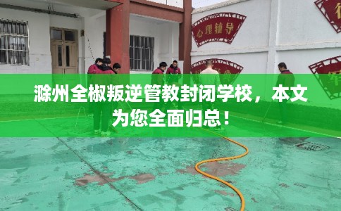 滁州全椒叛逆管教封闭学校,本文为您全面归总! 滁州全椒叛逆管教封闭学校,本文为您全面归总!