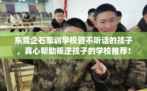 东莞企石军训学校管不听话的孩子,真心帮助叛逆孩子的学校推荐! 东莞企石军训学校管不听话的孩子,真心帮助叛逆孩子的学校推荐!