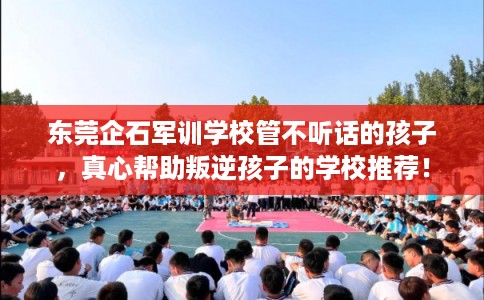 东莞企石军训学校管不听话的孩子，真心帮助叛逆孩子的学校推荐！