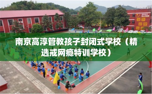 南京高淳管教孩子封闭式学校（精选戒网瘾特训学校）