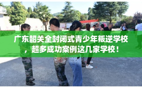 广东韶关全封闭式青少年叛逆学校,超多成功案例这几家学校! 广东韶关全封闭式青少年叛逆学校,超多成功案例这几家学校!