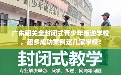 广东韶关全封闭式青少年叛逆学校，超多成功案例这几家学校！