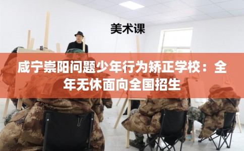 咸宁崇阳问题少年行为矫正学校：全年无休面向全国招生