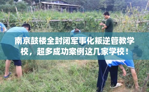 南京鼓楼全封闭军事化叛逆管教学校，超多成功案例这几家学校！