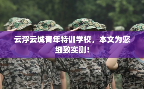 云浮云城青年特训学校,本文为您细致实测! 云浮云城青年特训学校,本文为您细致实测!