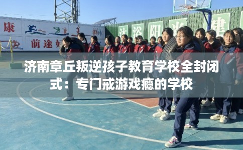 济南章丘叛逆孩子教育学校全封闭式：专门戒游戏瘾的学校