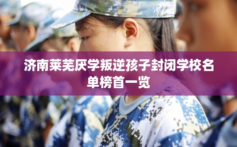 济南莱芜厌学叛逆孩子封闭学校名单榜首一览 济南莱芜厌学叛逆孩子封闭学校名单榜首一览