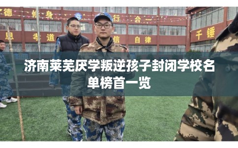 济南莱芜厌学叛逆孩子封闭学校名单榜首一览 济南莱芜厌学叛逆孩子封闭学校名单榜首一览