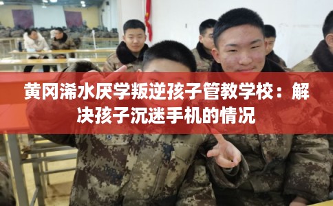 黄冈浠水厌学叛逆孩子管教学校：解决孩子沉迷手机的情况