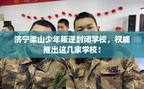 济宁梁山少年叛逆封闭学校，权威推出这几家学校！