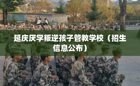 延庆厌学叛逆孩子管教学校(招生信息公布) 延庆厌学叛逆孩子管教学校(招生信息公布)