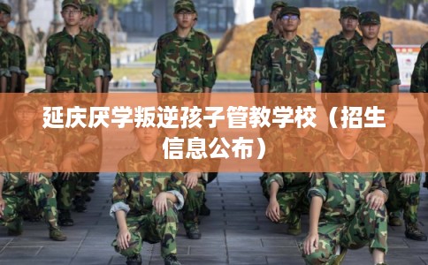 延庆厌学叛逆孩子管教学校（招生信息公布）