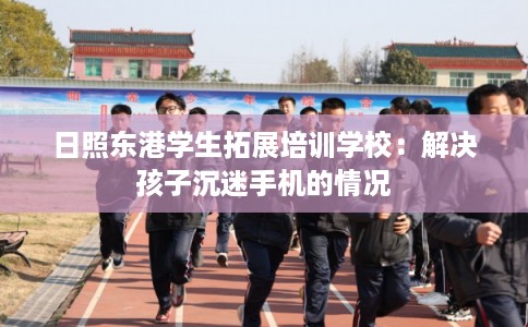 日照东港学生拓展培训学校：解决孩子沉迷手机的情况