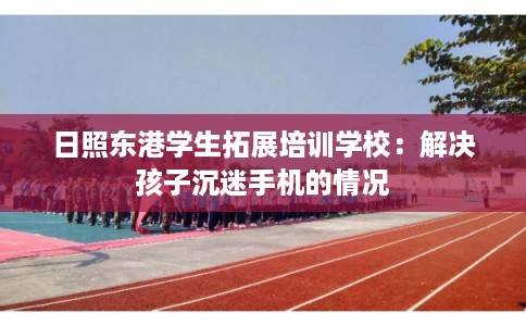 日照东港学生拓展培训学校：解决孩子沉迷手机的情况