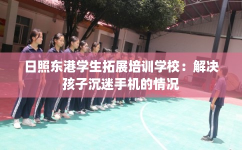 日照东港学生拓展培训学校：解决孩子沉迷手机的情况