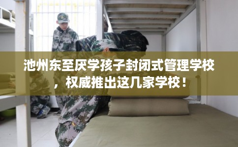 池州东至厌学孩子封闭式管理学校，权威推出这几家学校！