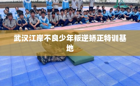 武汉江岸不良少年叛逆矫正特训基地