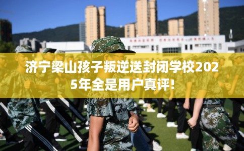 济宁梁山孩子叛逆送封闭学校2025年全是用户真评!