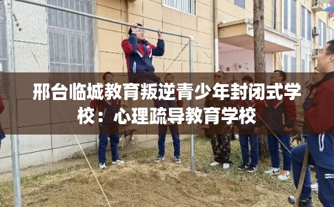 邢台临城教育叛逆青少年封闭式学校：心理疏导教育学校