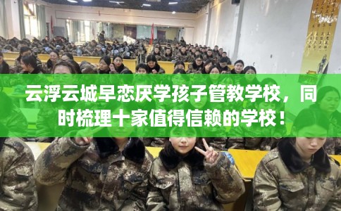 云浮云城早恋厌学孩子管教学校，同时梳理十家值得信赖的学校！