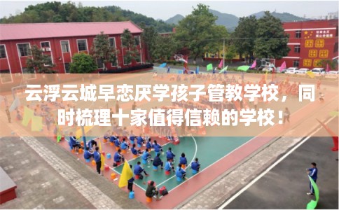 云浮云城早恋厌学孩子管教学校，同时梳理十家值得信赖的学校！