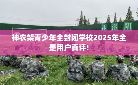 神农架青少年全封闭学校2025年全是用户真评!
