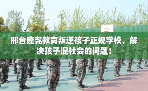 邢台隆尧教育叛逆孩子正规学校，解决孩子混社会的问题！