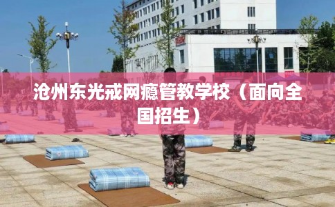 沧州东光戒网瘾管教学校(面向全国招生) 沧州东光戒网瘾管教学校(面向全国招生)