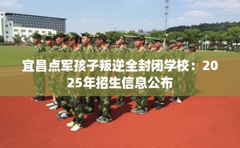 宜昌点军孩子叛逆全封闭学校：2025年招生信息公布