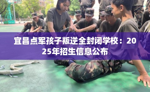 宜昌点军孩子叛逆全封闭学校：2025年招生信息公布