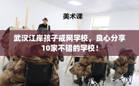 武汉江岸孩子戒网学校，良心分享10家不错的学校！