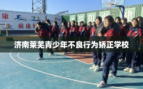 济南莱芜青少年不良行为矫正学校