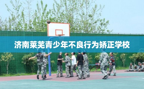 济南莱芜青少年不良行为矫正学校