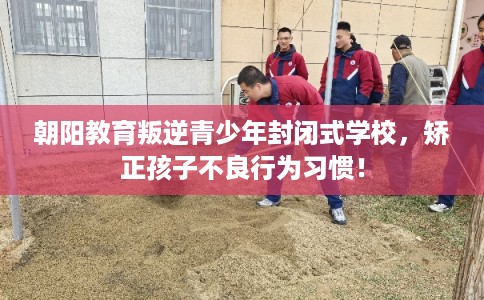 朝阳教育叛逆青少年封闭式学校，矫正孩子不良行为习惯！