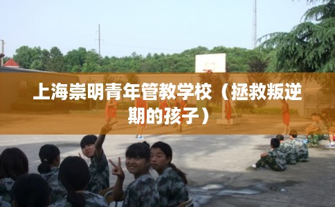 上海崇明青年管教学校(拯救叛逆期的孩子) 上海崇明青年管教学校(拯救叛逆期的孩子)
